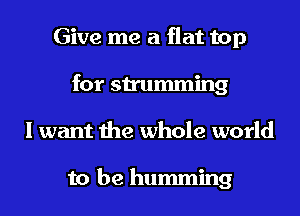 Give me a flat top
for strumming
I want the whole world

to be humming
