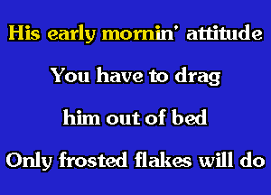 His early momin' attitude
You have to drag
him out of bed
Only frosted flakes will do