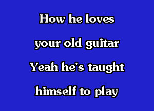 How he loves

your old guitar
Yeah he's taught

himself to play