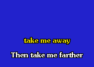 take me away

Then take me farther