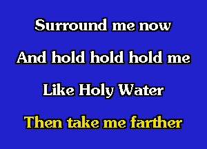 Surround me now

And hold hold hold me
Like Holy Water
Then take me farther