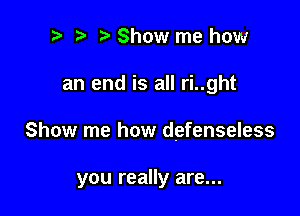 i) i? Show me how
an end is all ri..ght

Show me how defenseless

you really are...