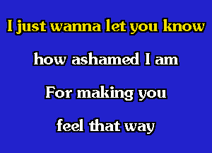 I just wanna let you know
how ashamed I am
For making you

feel that way