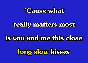 'Cause what
really matters most
Is you and me this close

long slow kisses