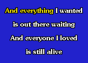 And everything I wanted

is out there waiting

And everyone I loved
is still alive