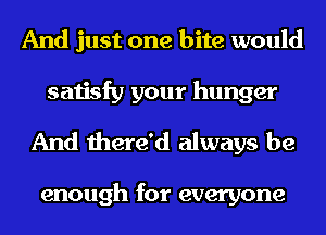 And just one bite would

satisfy your hunger
And there'd always be

enough for everyone