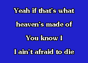 Yeah if that's what

heaven's made of

You know I

I ain't afraid to die I