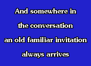 And somewhere in
the conversation
an old familiar invitation

always arrives