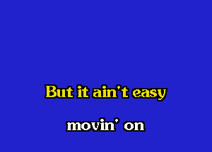 But it ain't easy

movin' on