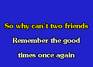 So why can't two friends
Remember the good

times once again