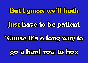 But I guess we'll both
just have to be patient
'Cause it's a long way to

go a hard row to hoe