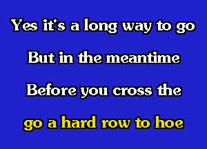 Yes it's a long way to go
But in the meantime
Before you cross the

go a hard row to hoe
