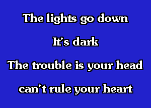 The lights go down
It's dark
The trouble is your head

can't rule your heart