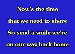 Now's the time
that we need to share
So send a smile we're

on our way back home