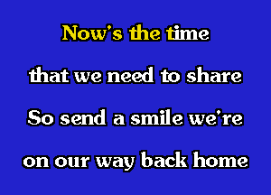 Now's the time
that we need to share
So send a smile we're

on our way back home