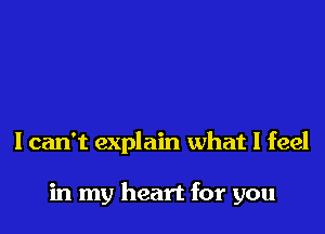 I can't explain what I feel

in my heart for you