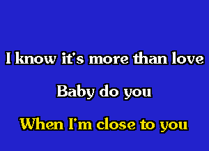 I know it's more than love

Baby do you

When I'm close to you