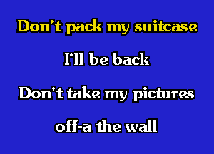 Don't pack my suitcase
I'll be back

Don't take my pictures
off-a the wall