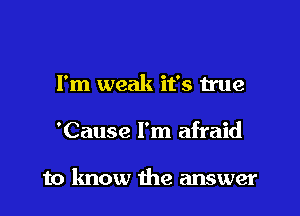 I'm weak it's true

'Cause I'm afraid

to know the answer