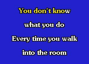 You don't lmow

what you do

Every time you walk

into the room