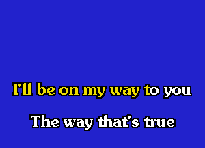 I'll be on my way to you

The way that's true