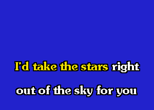 I'd take the stars right

out of the sky for you