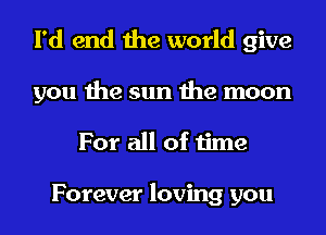 I'd end the world give
you the sun the moon
For all of time

Forever loving you