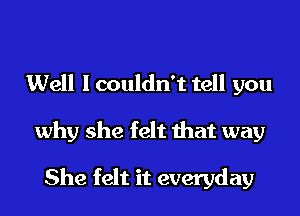 Well I couldn't tell you
why she felt that way

She felt it everyday