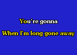 You're gonna

When I'm long gone away