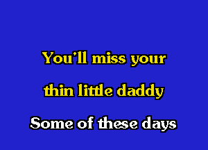 You'll miss your

thin little daddy

Some of thase days
