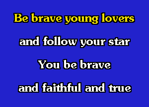 Be brave young lovers
and follow your star

You be brave

and faithful and true