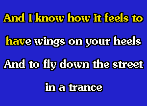 And I know how it feels to
have wings on your heels
And to fly down the street

in a trance