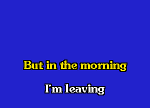 But in the morning

I'm leaving