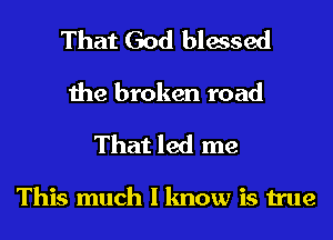 That God blessed
the broken road

That led me

This much I know is true