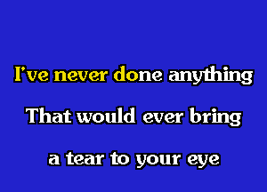 I've never done anything
That would ever bring

a tear to your eye