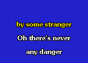 by some stranger

Oh there's never

any danger