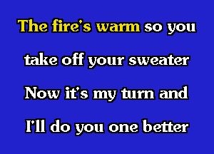 The fire's warm so you
take off your sweater
Now it's my turn and

I'll do you one better