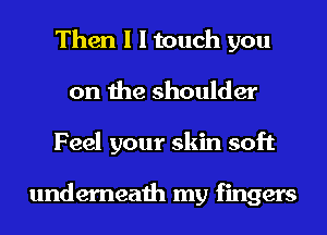 Then I I touch you
on the shoulder
Feel your skin soft

underneath my fingers