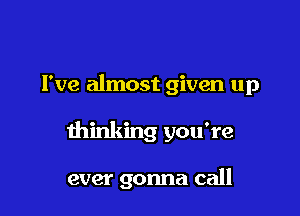 I've almost given up

thinking you're

ever gonna call