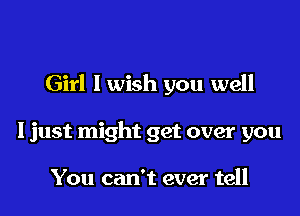 Girl I wish you well

I just might get over you

You can't ever tell