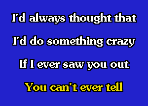 I'd always thought that
I'd do something crazy
If I ever saw you out

You can't ever tell