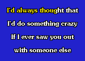 I'd always thought that
I'd do something crazy
If I ever saw you out

with someone else