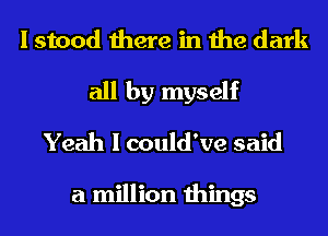 I stood there in the dark
all by myself
Yeah I could've said

a million things