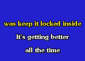 was keep it locked inside

It's getting better

all the time