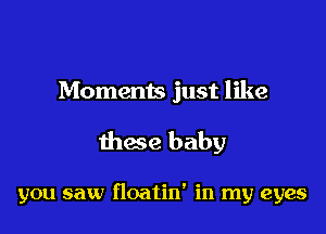 Moments just like

these baby

you saw floatin' in my eyes