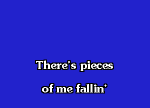 There's pieces

of me fallin'