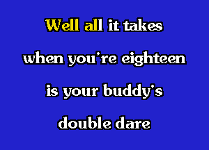 Well all it takes

when you're eighteen

is your buddy's

double dare