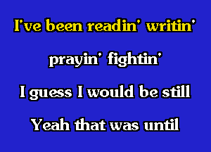 I've been readin' writin'
prayin' fightin'
I guess I would be still
Yeah that was until