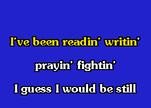 I've been readin' writin'
prayin' fightin'

I guess I would be still