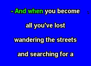 - And when you become
all you've lost

wandering the streets

and searching for a